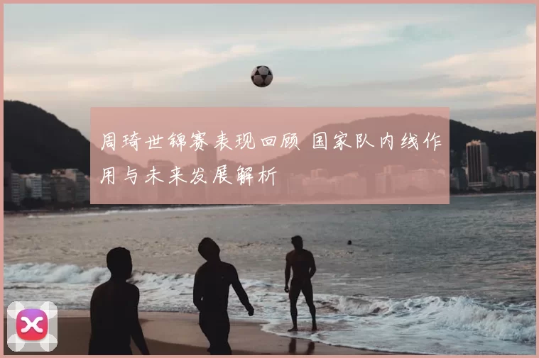 周琦世锦赛表现回顾 国家队内线作用与未来发展解析