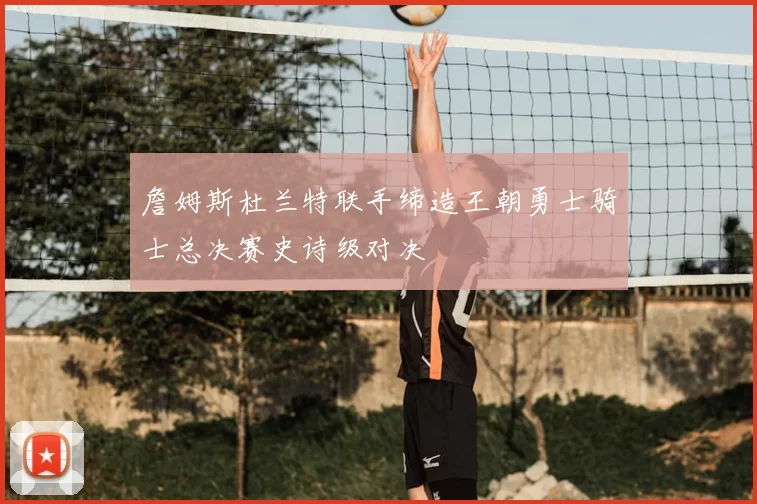 詹姆斯杜兰特联手缔造王朝勇士骑士总决赛史诗级对决