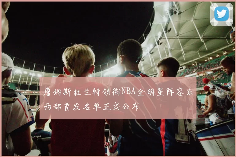 詹姆斯杜兰特领衔NBA全明星阵容东西部首发名单正式公布