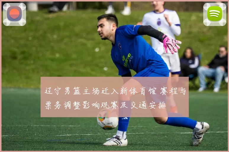 辽宁男篮主场迁入新体育馆 赛程与票务调整影响观赛及交通安排