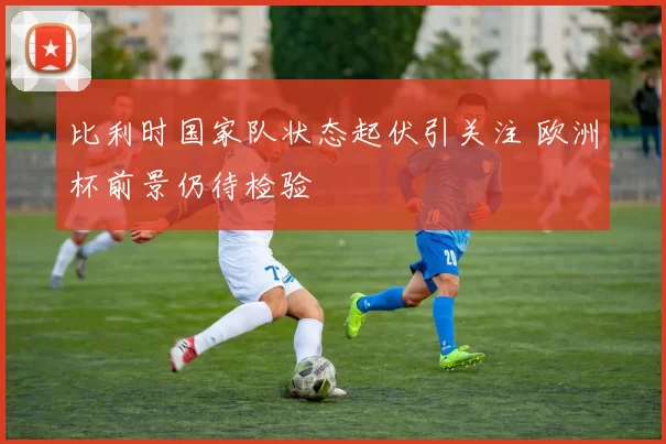 比利时国家队状态起伏引关注 欧洲杯前景仍待检验