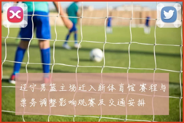 辽宁男篮主场迁入新体育馆 赛程与票务调整影响观赛及交通安排