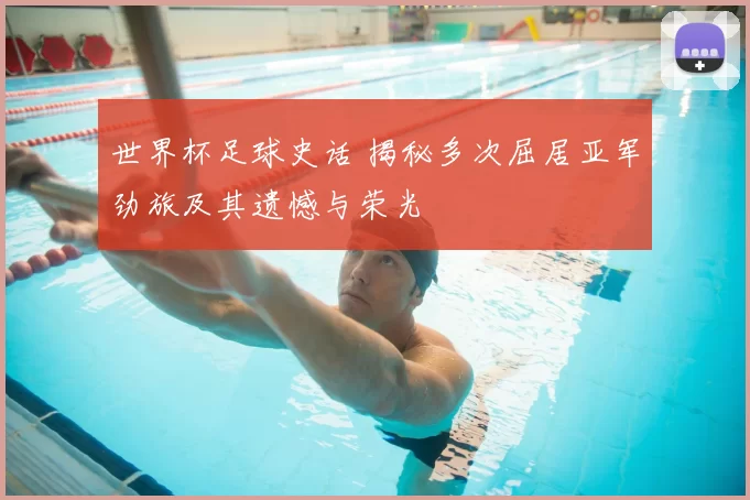 世界杯足球史话 揭秘多次屈居亚军劲旅及其遗憾与荣光