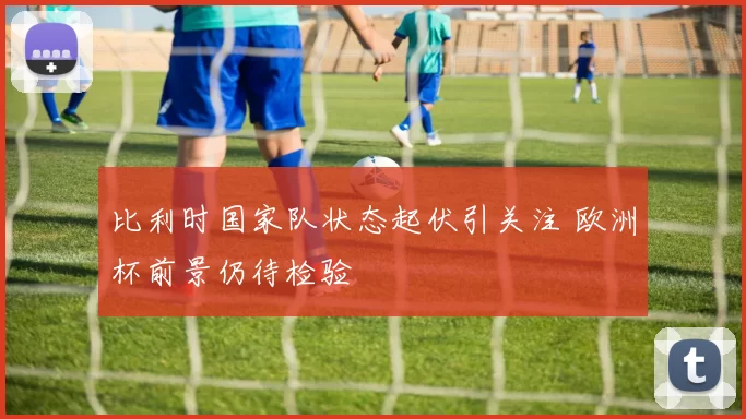 比利时国家队状态起伏引关注 欧洲杯前景仍待检验