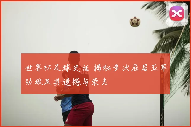 世界杯足球史话 揭秘多次屈居亚军劲旅及其遗憾与荣光