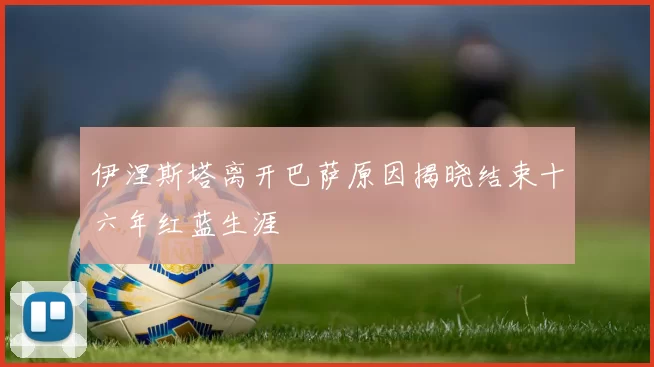 伊涅斯塔离开巴萨原因揭晓结束十六年红蓝生涯