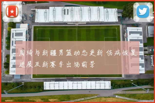 周琦与新疆男篮动态更新 伤病恢复进展及新赛季出场前景