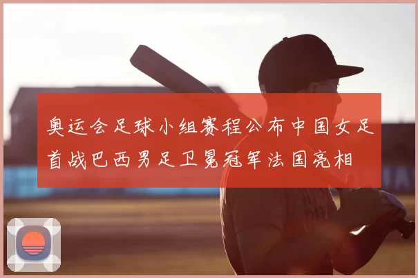 奥运会足球小组赛程公布中国女足首战巴西男足卫冕冠军法国亮相