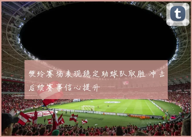 樊玲赛场表现稳定助球队取胜 冲击后续赛事信心提升