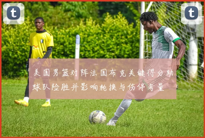 美国男篮对阵法国布克关键得分助球队险胜并影响轮换与伤停考量