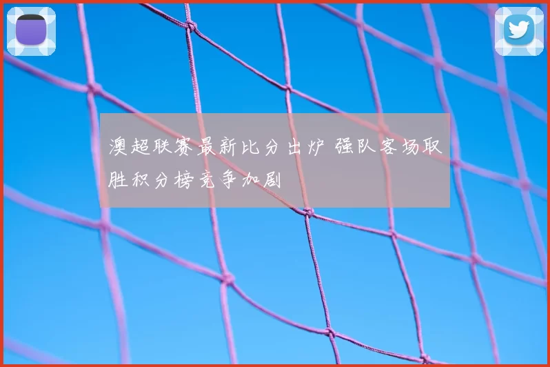 澳超联赛最新比分出炉 强队客场取胜积分榜竞争加剧