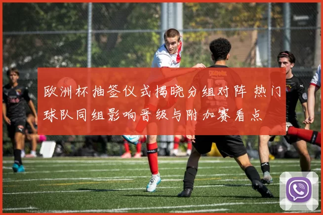 欧洲杯抽签仪式揭晓分组对阵 热门球队同组影响晋级与附加赛看点