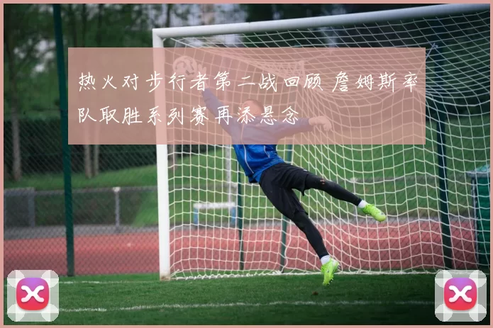 热火对步行者第二战回顾 詹姆斯率队取胜系列赛再添悬念