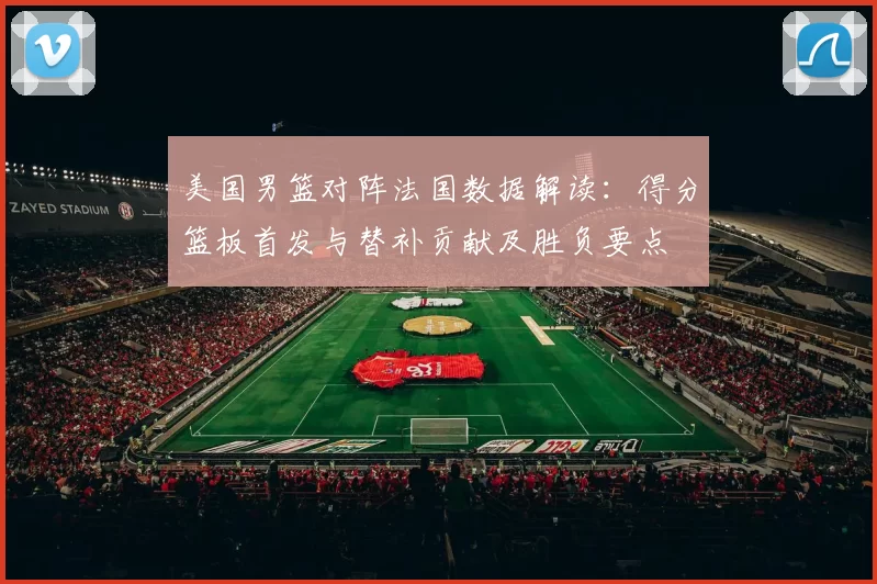 美国男篮对阵法国数据解读:得分篮板首发与替补贡献及胜负要点