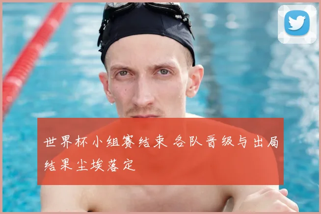 世界杯小组赛结束 各队晋级与出局结果尘埃落定