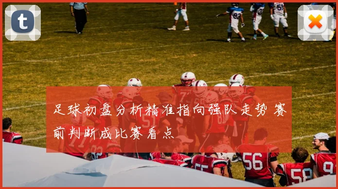 足球初盘分析精准指向强队走势 赛前判断成比赛看点