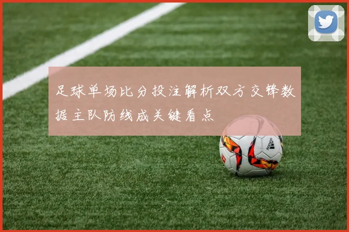 足球单场比分投注解析双方交锋数据主队防线成关键看点