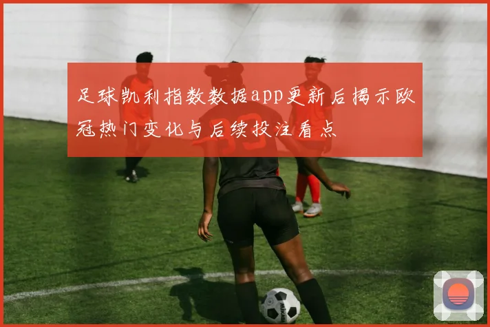 足球凯利指数数据app更新后揭示欧冠热门变化与后续投注看点