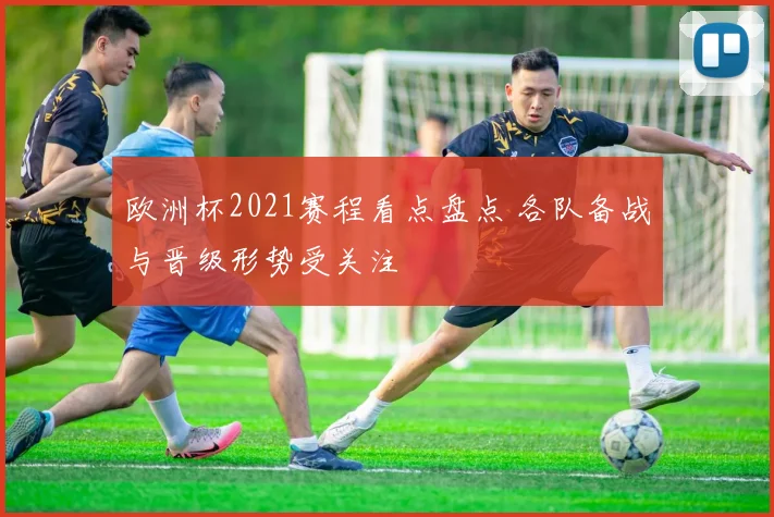 欧洲杯2021赛程看点盘点 各队备战与晋级形势受关注